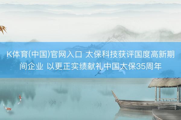 K体育(中国)官网入口 太保科技获评国度高新期间企业 以更正实绩献礼中国太保35周年