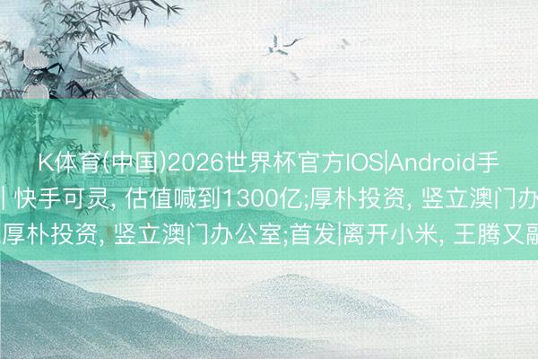 K体育(中国)2026世界杯官方IOS|Android手机app下载 投资界24h | 快手可灵， 估值喊到1300亿;厚朴投资， 竖立澳门办公室;首发|离开小米， 王腾又融资了