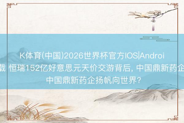 K体育(中国)2026世界杯官方IOS|Android手机app下载 恒瑞152亿好意思元天价交游背后， 中国鼎新药企扬帆向世界?