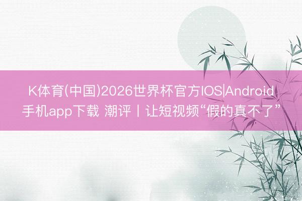 K体育(中国)2026世界杯官方IOS|Android手机app下载 潮评丨让短视频“假的真不了”