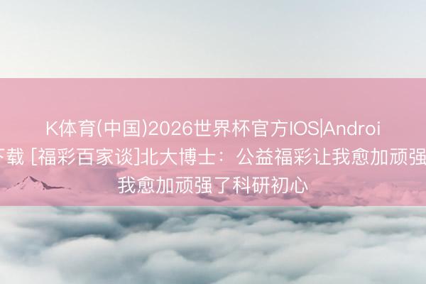 K体育(中国)2026世界杯官方IOS|Android手机app下载 [福彩百家谈]北大博士：公益福彩让我愈加顽强了科研初心