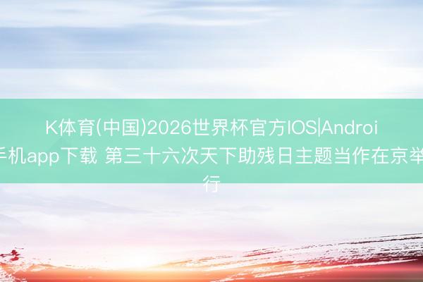 K体育(中国)2026世界杯官方IOS|Android手机app下载 第三十六次天下助残日主题当作在京举行