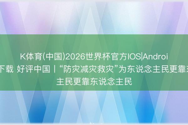 K体育(中国)2026世界杯官方IOS|Android手机app下载 好评中国丨“防灾减灾救灾”为东说念主民更靠东说念主民