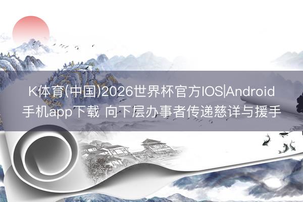 K体育(中国)2026世界杯官方IOS|Android手机app下载 向下层办事者传递慈详与援手