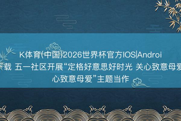 K体育(中国)2026世界杯官方IOS|Android手机app下载 五一社区开展“定格好意思好时光 关心致意母爱”主题当作