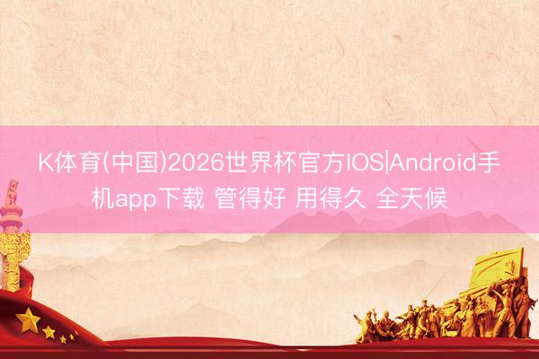 K体育(中国)2026世界杯官方IOS|Android手机app下载 管得好 用得久 全天候
