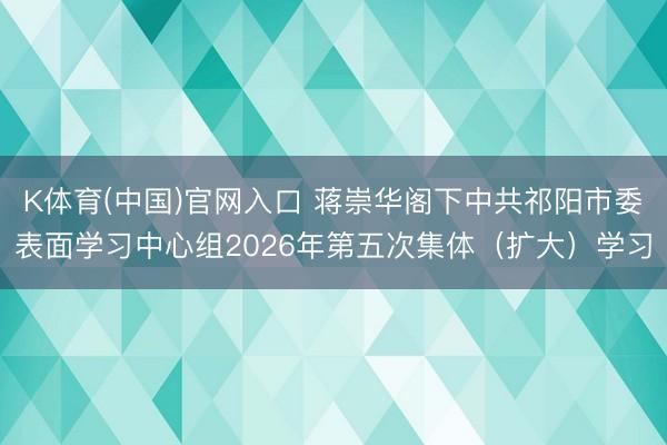 K体育(中国)官网入口 蒋崇华阁下中共祁阳市委表面学习中心组2026年第五次集体（扩大）学习