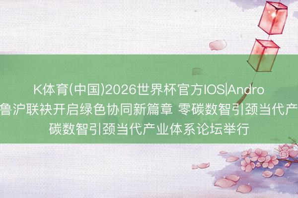 K体育(中国)2026世界杯官方IOS|Android手机app下载 鲁沪联袂开启绿色协同新篇章 零碳数智引颈当代产业体系论坛举行