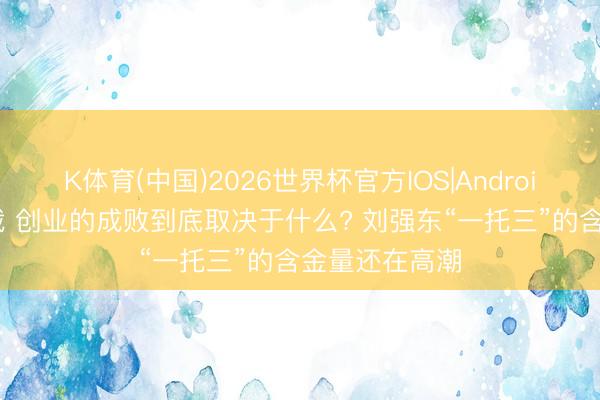 K体育(中国)2026世界杯官方IOS|Android手机app下载 创业的成败到底取决于什么? 刘强东“一托三”的含金量还在高潮