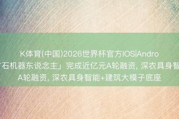 K体育(中国)2026世界杯官方IOS|Android手机app下载 「方石机器东说念主」完成近亿元A轮融资， 深农具身智能+建筑大模子底座