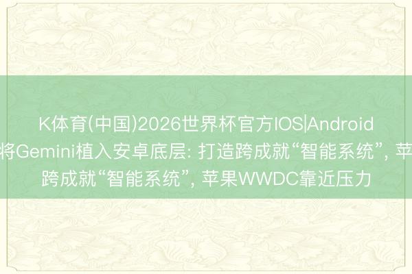K体育(中国)2026世界杯官方IOS|Android手机app下载 谷歌将Gemini植入安卓底层: 打造跨成就“智能系统”， 苹果WWDC靠近压力
