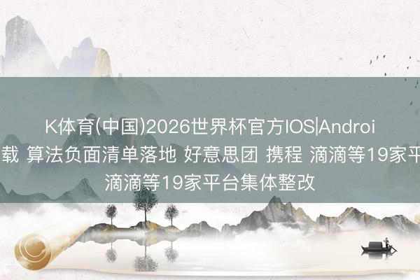K体育(中国)2026世界杯官方IOS|Android手机app下载 算法负面清单落地 好意思团 携程 滴滴等19家平台集体整改