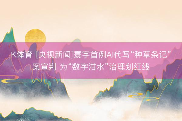 K体育 [央视新闻]寰宇首例AI代写“种草条记”案宣判 为“数字泔水”治理划红线