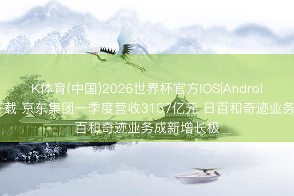 K体育(中国)2026世界杯官方IOS|Android手机app下载 京东集团一季度营收3157亿元 日百和奇迹业务成新增长极