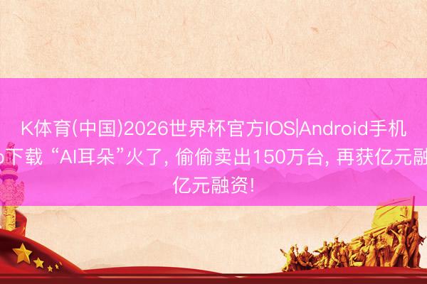 K体育(中国)2026世界杯官方IOS|Android手机app下载 “AI耳朵”火了， 偷偷卖出150万台， 再获亿元融资!