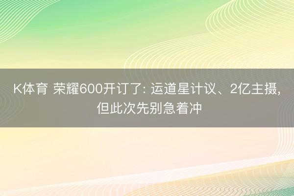 K体育 荣耀600开订了: 运道星计议、2亿主摄， 但此次先别急着冲