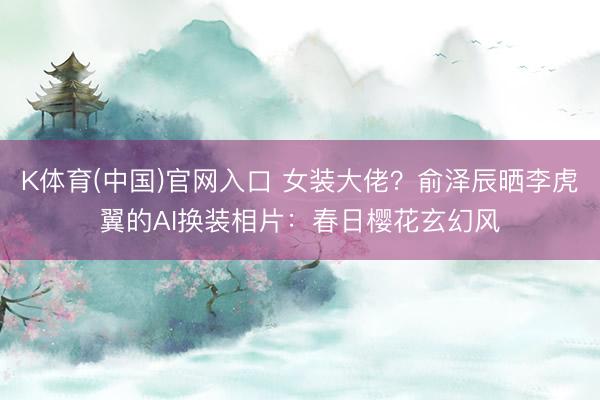 K体育(中国)官网入口 女装大佬？俞泽辰晒李虎翼的AI换装相片：春日樱花玄幻风