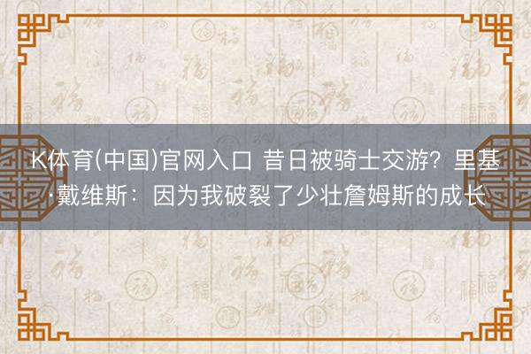 K体育(中国)官网入口 昔日被骑士交游？里基·戴维斯：因为我破裂了少壮詹姆斯的成长
