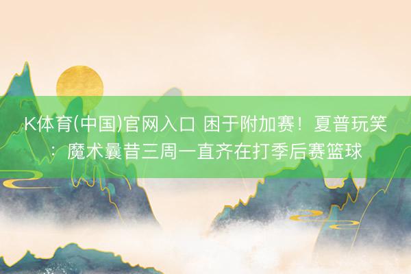 K体育(中国)官网入口 困于附加赛！夏普玩笑：魔术曩昔三周一直齐在打季后赛篮球