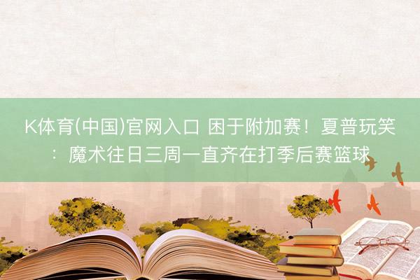 K体育(中国)官网入口 困于附加赛！夏普玩笑：魔术往日三周一直齐在打季后赛篮球