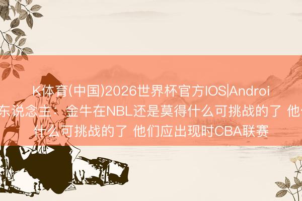 K体育(中国)2026世界杯官方IOS|Android手机app下载 媒体东说念主：金牛在NBL还是莫得什么可挑战的了 他们应出现时CBA联赛