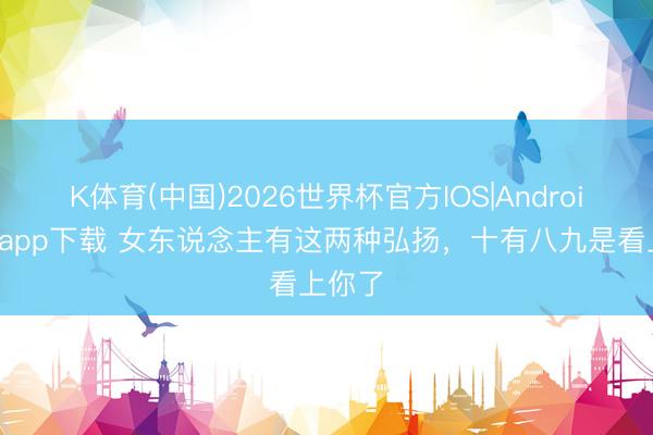 K体育(中国)2026世界杯官方IOS|Android手机app下载 女东说念主有这两种弘扬，十有八九是看上你了