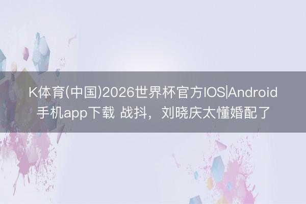 K体育(中国)2026世界杯官方IOS|Android手机app下载 战抖，刘晓庆太懂婚配了