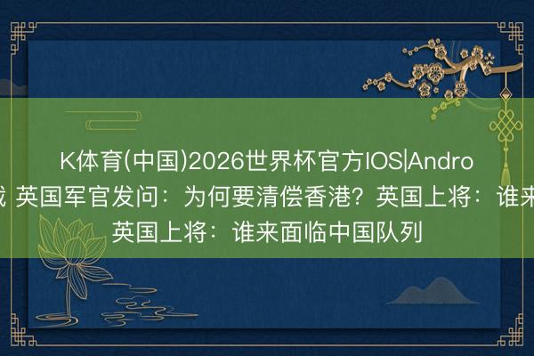K体育(中国)2026世界杯官方IOS|Android手机app下载 英国军官发问：为何要清偿香港？英国上将：谁来面临中国队列