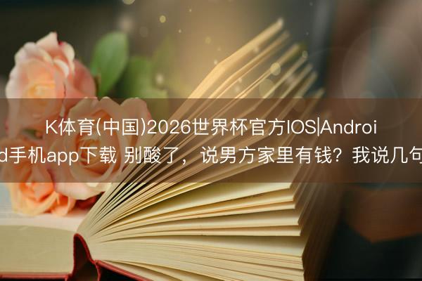 K体育(中国)2026世界杯官方IOS|Android手机app下载 别酸了，说男方家里有钱？我说几句