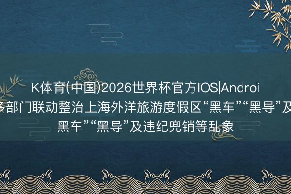 K体育(中国)2026世界杯官方IOS|Android手机app下载 多部门联动整治上海外洋旅游度假区“黑车”“黑导”及违纪兜销等乱象