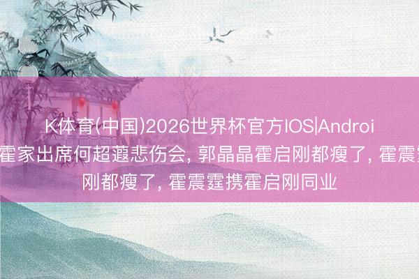 K体育(中国)2026世界杯官方IOS|Android手机app下载 霍家出席何超蕸悲伤会， 郭晶晶霍启刚都瘦了， 霍震霆携霍启刚同业