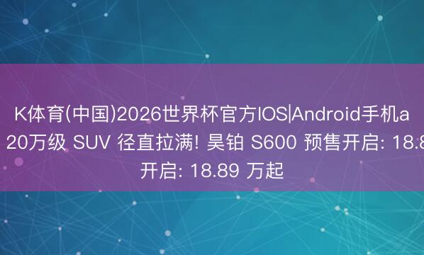 K体育(中国)2026世界杯官方IOS|Android手机app下载 20万级 SUV 径直拉满! 昊铂 S600 预售开启: 18.89 万起