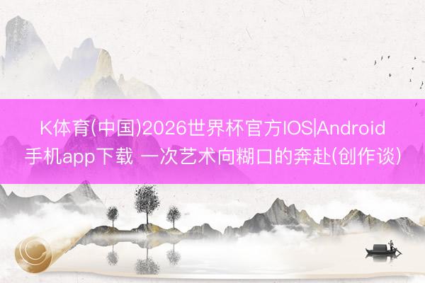 K体育(中国)2026世界杯官方IOS|Android手机app下载 一次艺术向糊口的奔赴(创作谈)