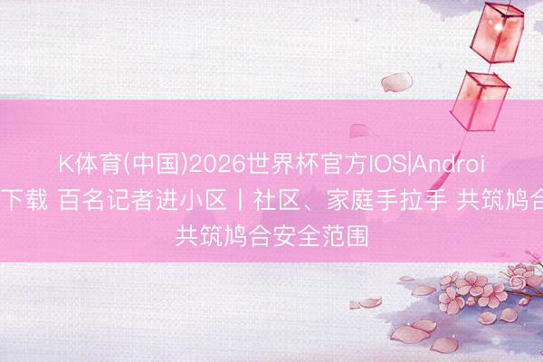 K体育(中国)2026世界杯官方IOS|Android手机app下载 百名记者进小区丨社区、家庭手拉手 共筑鸠合安全范围