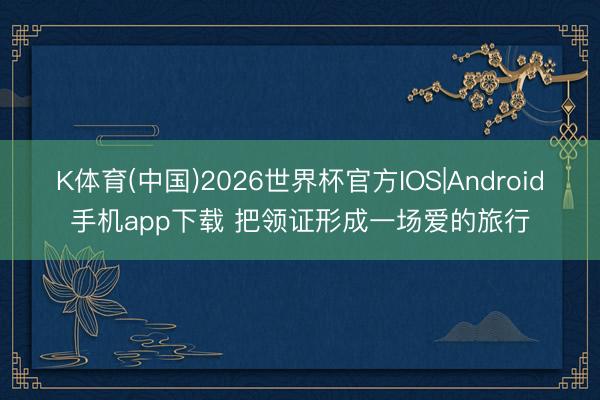 K体育(中国)2026世界杯官方IOS|Android手机app下载 把领证形成一场爱的旅行