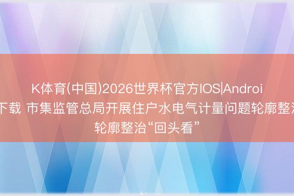 K体育(中国)2026世界杯官方IOS|Android手机app下载 市集监管总局开展住户水电气计量问题轮廓整治“回头看”