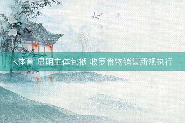 K体育 显明主体包袱 收罗食物销售新规执行