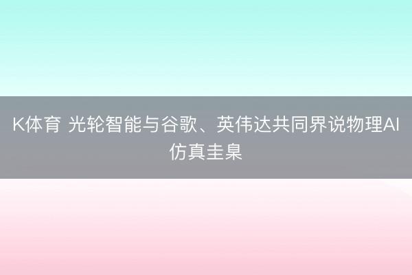 K体育 光轮智能与谷歌、英伟达共同界说物理AI仿真圭臬