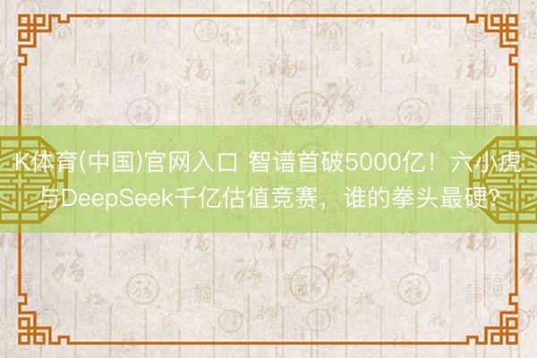 K体育(中国)官网入口 智谱首破5000亿！六小虎与DeepSeek千亿估值竞赛，谁的拳头最硬？