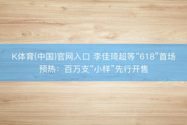 K体育(中国)官网入口 李佳琦超等“618”首场预热：百万支“小样”先行开售