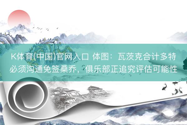 K体育(中国)官网入口 体图：瓦茨克合计多特必须沟通免签桑乔，俱乐部正追究评估可能性