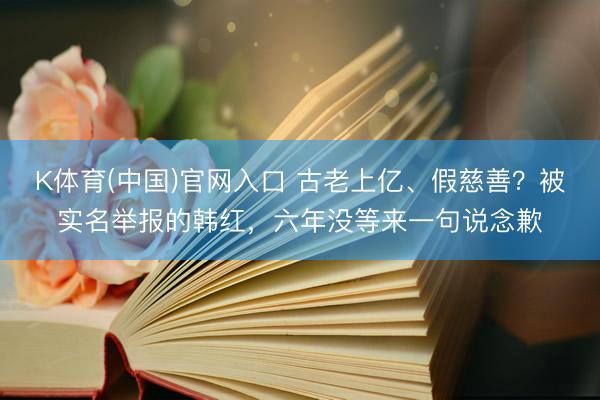 K体育(中国)官网入口 古老上亿、假慈善？被实名举报的韩红，六年没等来一句说念歉