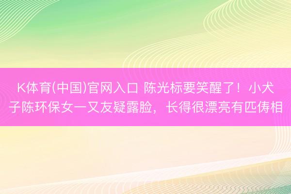 K体育(中国)官网入口 陈光标要笑醒了！小犬子陈环保女一又友疑露脸，长得很漂亮有匹俦相
