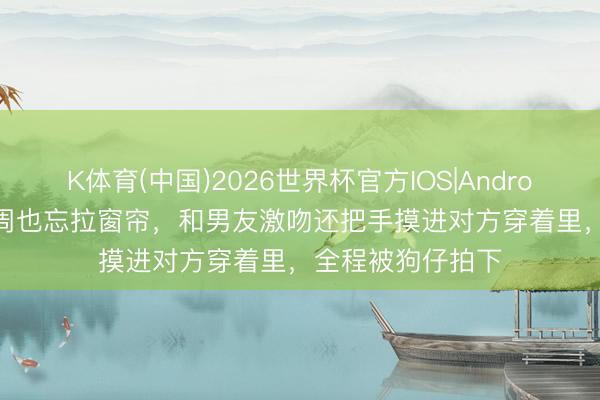 K体育(中国)2026世界杯官方IOS|Android手机app下载 周也忘拉窗帘，和男友激吻还把手摸进对方穿着里，全程被狗仔拍下