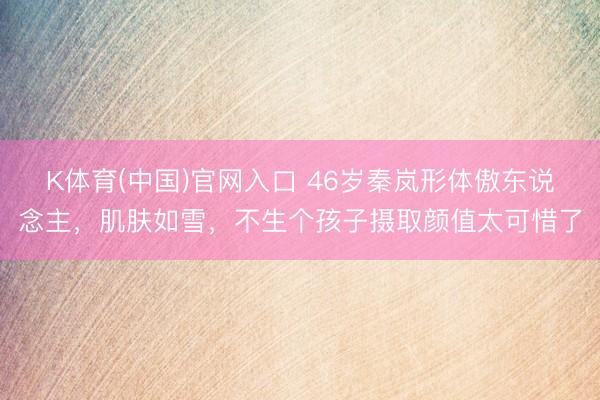 K体育(中国)官网入口 46岁秦岚形体傲东说念主，肌肤如雪，不生个孩子摄取颜值太可惜了