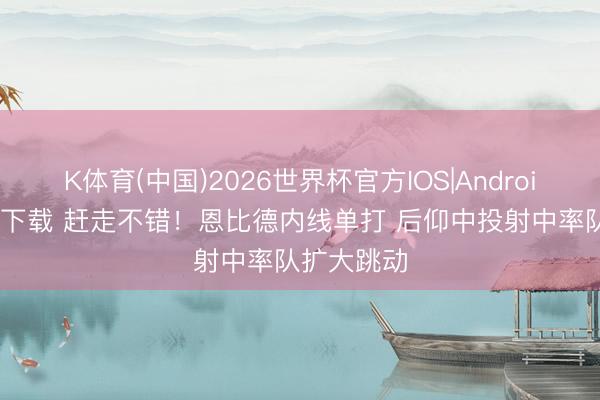 K体育(中国)2026世界杯官方IOS|Android手机app下载 赶走不错！恩比德内线单打 后仰中投射中率队扩大跳动
