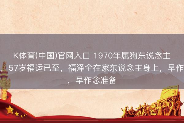 K体育(中国)官网入口 1970年属狗东说念主躲不外，57岁福运已至，福泽全在家东说念主身上，早作念准备