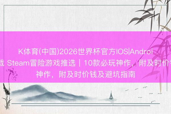 K体育(中国)2026世界杯官方IOS|Android手机app下载 Steam冒险游戏推选｜10款必玩神作，附及时价钱及避坑指南