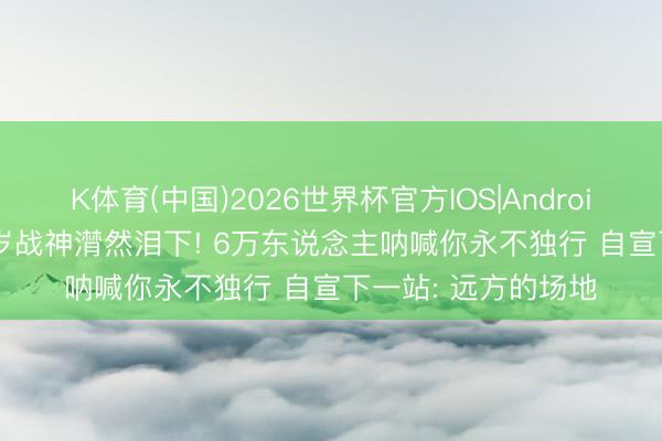 K体育(中国)2026世界杯官方IOS|Android手机app下载 33岁战神潸然泪下! 6万东说念主呐喊你永不独行 自宣下一站: 远方的场地