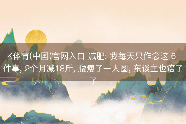 K体育(中国)官网入口 减肥: 我每天只作念这 6 件事， 2个月减18斤， 腰瘦了一大圈， 东谈主也瘦了